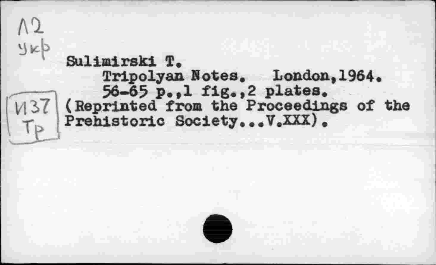 ﻿Sulimirski T.
Tripolyan Notes, London,1964« 56-65 p.»l fig.>2 plates.
И37 (Reprinted from the Proceedings of the ■r Prehistoric Society... V.XXX) .